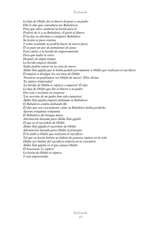 Ifadowole

La hija de Olófin dio el dinero después a su padre
Ella le dijo que consultara sus Babaláwos
Para que ellos cuidaran la lesión para él
Prefirió de ir a su Babaláwo, él gastó el dinero
Él no fue en absoluto a cualquier Babaláwo
Su lesión se puso extensa
Y como resultado no podría hacer de nuevo fuera
Él se puso un par de pantalones de pana
Para cubrir a la herida de empeoramiento
Para que nadie lo viera
Después de algún tiempo
La herida empezó oliendo
Nadie podría entrar en su casa de nuevo
Àkùko Ìtán gàjàlà que le había pedido previamente a Olófin que realizara el sacrificio
Él empezó a divulgar los secretos de Olófin
'Nosotros no podríamos ver Olófin de nuevo'. Ellos dirían
'Es séptico (infectado)'
'La herida de Olófin es séptica y empeora' Él dijo
La hija de Olófin que dio el dinero a su padre
Oyo esto y exclamó en sorpresa
'Los secretos de mi padre han sido expuestos'
Àkùko Ìtán gàjàlà empezó alabando su Babaláwo
El Babaláwo estaba alabando Ifá
Él dijo que era exactamente como su Babaláwo había predicho
Àparun wónjánná wónjanná
El Babaláwo del bosque denso
Adivinación lanzada para Àkùko Ìtán gàjàlà
El que es el sacerdote de Olófin
Àkùko Ìtán gàjàlà el sacerdote de Olófin
Adivinación lanzada para Olófin al principio
Él le pidió a Olófin que realizara el sacrificio
Tal que su lesión habría no habría de ponerse séptica en la vida
Olófin oyó hablar del sacrificio todavía no lo consideró
Àkùko Ìtán gàjàlà es el que expuso Olófin
Él bravearía 'es séptico'
La lesión de Olófin es séptica
Y está empeorando.




                                      Ifadowole
                                          17
 