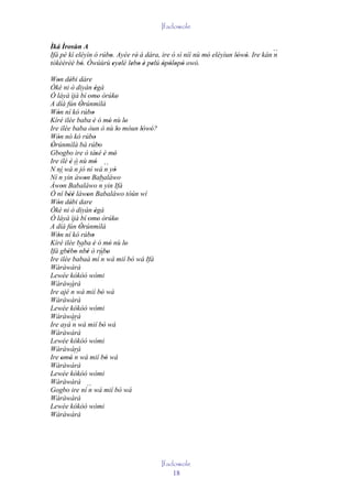 Ifadowole

Ìká Ìrosùn A
Ifá pé kí eléyìn ó rúbo. Ayée rè' á dára, ire ò sì níí nù mó eléyìun lówó. Ire kán ´´
                      '                                    '          ' '          n
tòkèèrèé bò. Òwúùrù eyelé lebo è pelú òpòlopò owó.
            '           ' ' ' ' ' ' ' ' ' '
Won débi dáre
   '    '
Òkè ni ò diyàn ègà     '
Ó láyà ìjà bí 'omo òrúko '            '
A díá fún Òrúnmìlà
             '
Wón ní kó rúbo
   '                 '
Kíré ilée baba 'è ó mó nù lo       '      '
Ire ilée baba òun ò nù lo móun lówó?    '     ' '
Wón nó kó rúbo
   '                   '
Òrúnmìlà bá rúbo
 '                         '
Gbogbo ire ò tàsé è mó  ' ' '
Ire ilé è ò nù mó
        ' ´´           ' ´´
N ní wá n jó ní wá n yò              '
Ní ´´ yin àwon Babaláwo
    n          '
Àwon Babaláwo ´´ yin Ifá
     '                     n
Ó ní béè làwon Babaláwo tòún wí
        ''       '
Wón débi dare
   '     '
Òkè ni ò diyàn ègà     '
Ó láyà ìjà bí 'omo òrúko '            '
A díá fún Òrúnmìlà
             '
Wón ní kó rúbo
   '                 '
Kíré ilée baba è ó mó nù lo
                     '             '      '
Ifá gbébo ´´ ' ó rúbo
       ' ' nbè ´´ '
Ire ilée babaà mí n wá mií bò wá Ifá        '
Wàràwàrà
Lewée kókòó wómi
Wàràwàrà
Ire ajé´´ wá mií bò wá
         n                   '
Wàràwàrà
Lewée kókòó wómi
Wàràwàrà
Ire ayá ´´ wá mií bò wá
           n                   '
Wàràwàrà
Lewée kókòó wómi
Wàràwàrà
Ire omó ´´ wá mií bò wá
     ' ' n                       '
Wàràwàrà
Lewée kókòó wómi
Wàràwàrà
Gogbo ire ní´´ wá mií bò wá
                   n
Wàràwàrà
Lewée kókòó wómi
Wàràwàrà




                                                    Ifadowole
                                                        18
 