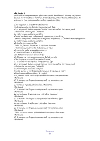 Ifadowole

Ìká Ìrosùn A
Ifá le pide a esta persona que ofrezca sacrificio. Su vida sería buena y las fortunas
buenas que él celebra no partirían. Una vez cierta fortuna buena está viniendo del
extranjero. Una paloma madura y dinero es el sacrificio.

Ellos juzgaron el culpable lo absolvieron
Todavía la colina no defenderá con pájaro de Ègà,
Él es asegurado luchar como el Carnero cabra masculina (ewe male goat)
Adivinación lanzada para Òrúnmìlà
Le pidieron que realizara sacrificio
Con tal que la fortuna en la casa de su padre no se perdería
' Habría esta fortuna en la casa de mi padre no perderse '? Òrúnmìlà había preguntado
Le pidieron que realizara sacrificio
Òrúnmìlà hizo como se dijo
Todos las fortunas buenas no lo eludieron de nuevo
Y tampoco se perdieron las fortunas de su casa
Él empezó a bailar y regocijar entonces
Él estaba alabando su Babaláwos
Sus Babaláwos estaban alabando Ifá
Él dijo que era exactamente como su Babaláwos dijo
Ellos juzgaron el culpable y los absolvieron
Es la colina que no defiende con pájaro de Ègà
Él es asegurado luchar como el Carnero cabra masculina (ewe male goat)
Adivinación lanzada para Òrúnmìlà
Le pidieron que realizara sacrificio
Con tal que no se perderían las fortunas en la casa de su padre
Ifá oyó hablar del sacrificio y lo realizó
Las fortunas de mi casa del padre están viniendo a encontrárseme
Wàràwàrà
Es la manera con la que el cocoyam sale encontrando agua
Wàràwàrà
La suerte de riqueza está viniendo a buscarme
Wàràwàrà
Es la manera con la que el cocoyam sale encontrando agua
Wàràwàrà
La suerte buena de esposas está viniendo a buscarme
Wàràwàrà
Es la manera con la que el cocoyam sale encontrando agua
Wàràwàrà
La suerte buena de niños está viniendo a buscarme
Wàràwàrà
Es la manera con la que el cocoyam sale encontrando agua
Wàràwàrà
Todas las cosas buenas de la vida están viniendo a buscarme
Wàràwàrà
Es la manera con la que el cocoyam sale encontrando agua
Wàràwàrà




                                        Ifadowole
                                            19
 