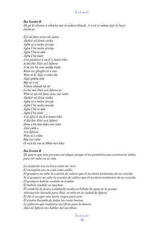Ifadowole

Ìká Ìrosùn B
                                    ``                       ``
Ifá pé kí eléyìun ó rúbo ka mó rìí nnkan àbàadì. A ò níí rí nnkan òjijì tíí bayé
                       '     '
èèyàn jé.

Ejò níí fenu araa rèé sèmú
               '            '' '
Àkekèé níí firùú sòòka
Àgbè ni ò moko àroòje
          '                       '
Àgbè Ì bá moko àroòje
          '                       '
Àgbè Ì bá ta okó
          '         ' '
Àgbè Ì bá tàdá
          '
A ta pàákàrà ti 'on fí´´ mumi lóko
                               n
A díá fún Àlàó ará Ìgbesá
´´
N lo rèé bá won múlèe bùdo
        '            '         ''
Ekún ire gbogbo ní ´´ sun
 '                            n
Wón ní kí Àlàó ó rúbo ikú
      '                         '
Àlàó gbébo ´´ '
              ' ' nbè
Béè ni ò rú
    '
   ``
Nnkan àbàadì bá dé
Ló bá mú Àlàó ará Ìgbesà lo         '  '
Wón ní ejò níí fenu araa rèé sèmú
      '                 '             '' '
Àkekèé níí fìrùú sòòka
Àgbè ni ò moko àroòje
          '                       '
Àgbè Ì bá moko àroòje
          '                       '
Àgbè Ì bá ta okó
          '         ' '
Àgbè Ì bá tàdá
          '
A ta igbá ti ón fí ´´ mumi lóko
                  '       n
A díá fún Àlàó ará Ìgbesà           '
Omo a kú tám fokó rorí loko
 ' '                    ' ' '
Àlàó pèlé o ' '
Ará Ìgbesà   '
Wón ní o rúbo
      '              '
Béè loò rúbo
    ''            '
O wáá kú tán lo fOkó rorí lóko
                       ' ' ' '

Ìká Ìrosùn B
Ifá quiere que esta persona sacrifique porque él no permitiría una ocurrencia súbita
para ser nube en su vida.

La serpiente usa su boca como un vicio
El escorpión usa su cola como anillo
El granjero no sabe la evasión de cultivo que él no daría testimonio de su cosecha
Si el granjero no sabe la evasión de cultivo que él no daría testimonio de su cosecha
El granjero habría vendido su azadón
Él habría vendido su machete
Él vendería la jícara (calabash) usada en bebida de agua en la granja
Adivinación lanzada para Àláò, su niño en la ciudad de Ìgbesà
Él iba a escoger una tierra virgen para arar
Él estaba llorando de todas las cosas buenas
Le pidieron que realizara sacrificio para la muerte
Àlàó de Ìgbesà oyo hablar del sacrificio

                                             Ifadowole
                                                 20
 