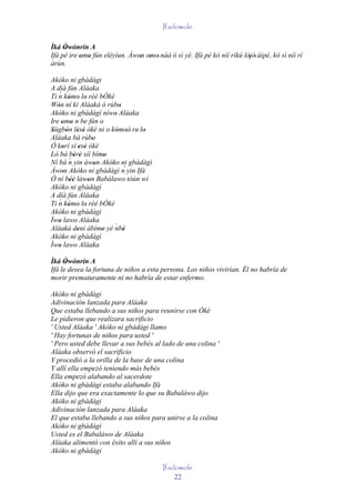 Ifadowole

Ìká Òwónrín A
     ' '
Ifá pé ire omo fún eléyìun. Àwon omo' náà ó sì yè. Ifá pé kò níí ríkú lójó' àìpé, kò sì níí rí
           ' '                 ' '                                      '
àrùn.

Akòko ni gbàdàgi
A díá fún Aláaka
    ´
Ti n kómo lo rèé bÓkè
         ' ' '
Wón ní kí Aláaká ó rúbo
   '                           '
Akòko ni gbàdàgí níwo Aláaka '
Ire omo n be fún o
     ' '
Sùgbón lésè òkè ni o kómoò' re' lo
'       ' ' '                 ' '  '
Aláaka bá rúbo       '
Ó korí sí esè òkè
      '        ' '
Ló bá bèrè síí bímo
            ' '            '
          ´
Ní bá n yin àwon Akòko ni gbàdàgì
                       '
Àwon Akòko ni gbàdàgì n´ yin Ifá
      '
Ó ní béè làwon Babálawo tòún wí
          ''       '
Akòko ni gbàdàgì
A díá fún Aláaka
    ´
Ti n kómo lo rèé bÓkè
         ' ' '
Akòko ni gbàdàgì
Ìwo lawo Aláaka
   '
Aláaká deni àbímo yè nbè     ´
              '          '       '
Akòko ni gbàdàgì
Ìwo lawo Aláaka
   '
Ìká Òwónrín A
      ' '
Ifá le desea la fortuna de niños a esta persona. Los niños vivirían. Él no habría de
morir prematuramente ni no habría de estar enfermo.

Akòko ni gbàdàgi
Adivinación lanzada para Aláaka
Que estaba llebando a sus niños para reunirse con Òkè
Le pidieron que realizara sacrificio
' Usted Aláaka ' Akòko ni gbàdàgi llamo
' Hay fortunas de niños para usted '
' Pero usted debe llevar a sus bebés al lado de una colina '
Aláaka observó el sacrificio
Y procedió a la orilla de la base de una colina
Y allí ella empezó teniendo más bebés
Ella empezó alabando al sacerdote
Akòko ni gbàdàgi estaba alabando Ifá
Ella dijo que era exactamente lo que su Babaláwo dijo
Akòko ni gbàdàgi
Adivinación lanzada para Aláaka
El que estaba llebando a sus niños para unirse a la colina
Akòko ni gbàdàgi
Usted es el Babaláwo de Aláaka
Aláaka alimentó con éxito allí a sus niños
Akòko ni gbàdàgi

                                         Ifadowole
                                             22
 