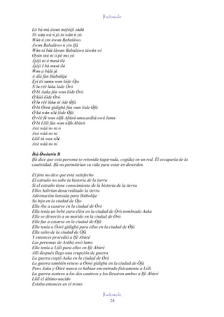 Ifadowole

Ló bá mú àwon méjèèjì sódò
                   ´'
Ni wón wá n jó ni wón n yò'        ´' '
         '´                     '
Wón n yin àwon Babaláwo
   '                  ' ´
Àwon Babaláwo n yin Ifá
       '
Wón ní béè làwon Babaláwo tàwón wí
   '           ''       '                '
Oyún inú ni ò pé mo yó
Àjòjì ni ò mesè ilè'
                   ' '
Àjòjì I bá mesè ilè' ' '
Won a bàlú jé
   '                '
A díá fún Ikúbolájé    ' '
Èyí tíí somo won lóde Òjo
             ' ' '
´
N lo rèé lóko lóde Òró
     '          ' '
Ó bí Aaka fún won lóde Òró'
Ó kúò lóde Òró
Ó lo rèé lóko ní òde Òfà
     '          ' '              '
Ó bí Òòrè gìdìgbà fún won lóde Òfà
              '                     '   '
Ó kò wón sílè lóde Òfà
       ' '          '´        '
Ó rèé fé won nIfè Abùré' omo' arábá owó lumo
            ' '           ' ´         '    '
Ó bi Líìlí fún won nIfè' Abùré'
                        '
Ará wáá ro ni ò  '
Ará wáá ro ni    '
Líìlí tú was sílè     '
Ará wáá ro ni    '
Ìká Òwónrín B
     ' '
Ifá dice que esta persona se retenida (agarrada, cogida) en un red. Él escaparía de la
cautividad. Ifá no permitirían su vida para estar en desorden.

El feto no dice que está satisfecho
El extraño no sabe la historia de la tierra
Si el extraño tiene conocimiento de la historia de la tierra
Ellos habrían desacreditado la tierra
Adivinación lanzada para Ikúboláje
Su hija en la ciudad de Òjo
Ella iba a casarse en la ciudad de Òró
Ella tenía un bebé para ellos en la ciudad de Òró nombrado Aaka
Ella se divorció a su marido en la ciudad de Òró
Ella fue a casarse en la ciudad de Òfà
Ella tenía a Òòrè gìdìgbà para ellos en la ciudad de Òfà
Ella salio de la ciudad de Òfà
Y entonces procedió a Ifè Abùré
Las personas de Arábá owó lumo
Ella tenía a Líìlí para ellos en Ifè Abùré
Allí después llego una erupción de guerra
La guerra cogió Aaka en la ciudad de Òró
La guerra también retuvo a Òòrè gìdìgbà en la ciudad de Òfà
Pero Aaka y Òòrè nunca se habían encontrado físicamente a Líìlí
La guerra sostuvo a los dos cautivos y los llevaron ambos a Ifè Abùré
Líìlí el último-nacido
Estaba entonces en el trono

                                       Ifadowole
                                           24
 