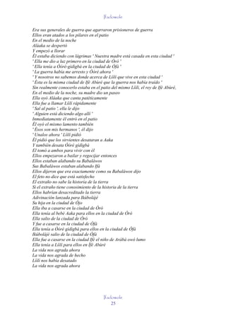 Ifadowole

Era sus generales de guerra que agarraron prisioneros de guerra
Ellos eran atados a los pilares en el patio
En el medio de la noche
Aláaka se despertó
Y empezó a llorar
Él estaba diciendo con lágrimas ' Nuestra madre está casada en esta ciudad '
' Ella me dio a luz primero en la ciudad de Òró '
' Ella tenía a Òòrè-gìdìgbà en la ciudad de Òfà '
' La guerra había me arresto y Òòrè ahora '
' Y nosotros no sabemos donde acerca de Líìlí que vive en esta ciudad '
' Ésta es la misma ciudad de Ifè Abùré que la guerra nos había traído '
Sin realmente conocerlo estaba en el patio del mismo Líìlí, el rey de Ifè Abùré,
En el medio de la noche, su madre dio un paseo
Ella oyó Aláaka que canta patéticamente
Ella fue a llamar Líìlí rápidamente
' Sal al patio ', ella le dijo
' Alguien está diciendo algo allí '
Inmediatamente él entró en el patio
Él oyó el mismo lamento también
' Ésos son mis hermanos ', él dijo
' Unalos ahora ' Líìlí pidió
Él pidió que los sirvientes desataran a Aaka
Y también desata Òòrè gìdìgbà
El tomó a ambos para vivir con él
Ellos empezaron a bailar y regocijar entonces
Ellos estaban alabando su Babaláwos
Sus Babaláwos estaban alabando Ifá
Ellos dijeron que era exactamente como su Babaláwos dijo
El feto no dice que está satisfecho
El extraño no sabe la historia de la tierra
Si el extraño tiene conosimiento de la historia de la tierra
Ellos habrían desacreditado la tierra
Adivinación lanzada para Ikúbolájé
Su hija en la ciudad de Òjo
Ella iba a casarse en la ciudad de Òró
Ella tenía al bebé Aaka para ellos en la ciudad de Òró
Ella salio de la ciudad de Òró
Y fue a casarse en la ciudad de Òfà
Ella tenía a Òòrè gìdìgbà para ellos en la ciudad de Òfà
Ikúbolájé salio de la ciudad de Òfà
Ella fue a casarse en la ciudad Ifè el niño de Arábá owó lumo
Ella tenía a Líìlí para ellos en Ìfè Abùré
La vida nos agrada ahora
La vida nos agrada de hecho
Líìlí nos había desatado
La vida nos agrada ahora




                                       Ifadowole
                                           25
 