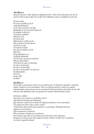 Ifadowole

 Ìká Òbàrà A
      '
Ifá pé kí eléyìun ó rúbo. Eléyìun ò gbodò yan àlè o. Níbi tí àlè yíyàn gbé sòrò nìí. Kí
                       '                ' '
owó ó lè baà tó enu ni Ifá´´ kì wá nílò. Ibi ti Babaláwo gaan ò ti gbodò yan àle nìyí.
' '              '         n          '                              ' '

Ké mi ní bàrà
  '
Kí n ké o ní bòbó à á jíí lé
           ' '        ' '
A díá fún Òrúnmìlà'
Tó ní wón ó mó fowó èrù fálè
              '        '
Òrúnmìlà ní owó èrù tóun bá fun yín
'
E è gbodò ko fún àlè
' ' ' '
Àwon kan ò gbóràn
      '                  '
Wón fà á, fà á
    '
Kò tóraa won        '
Wón làwon ò wí fún un yín
    '           '
Wón ò bá fowó èrù fé àlè mó'
    '
Ayé bá ´´ ye wón
              n        '
Ó ní Ké mi ní bàrà
            '
Kí n ké o ní bòbó à á jíí lé
           ' '        ' '
Báa bá jí
Ká jo móo kéraa wa
        ' '' '
A díá fún Òrúnmìlà'
Ó ní kí wón ó mo fowó èrù fé' àlè
                '          '
Wón ní ´´
    ' ´´ ntoríi kínni?
Ó ní ntoríi kí wón ó lè baà lájé
                         '
Kí wón ó lè baà láya
         '
Kí wón ó lé baà bímo
         '                     '
Kí wón ó lè baà kólé rere nílé ayé
         '                   '
E mòmò dákun
' ' '
Owó èrù
E mó e fálè
' '
E dákun
'
Ìká Òbàrà A
      '
Ifá le pide a esta persona ofrecer los sacrificios por no mantener (guardar, cuidando,
seguir, obedecer) a las concubinas. Éste es el Ifá que advierte contra los asuntos
matrimoniales extras tal que uno lo encontraría fácil queriendo a la familia de uno. Ifá
advierte todo Babaláwo para no guardar los asuntos matrimoniales extras.

Cúbrame en Bàrà
Para que yo lo cubriera a en Bòbó à á jíí lé
Adivinación lanzada para Òrúnmìlà
Que advierte contra usar el dinero de Ifá para mantener a las concubinas
'Las ganancias libres que yo doy a usted'
'Usted nunca debe usarlo para mantener a concubinas, Òrúnmìlà instruyó
Algunos no escucharon
Ellos intentaron y probaron
Ellos terminan en poder no encontrarse
Era entonces que ellos les recordaron la advertencia más temprana
Después de entonces que ellos dejaron de dar el dinero de Ifá a las concubinas
La vida los agradó después

                                        Ifadowole
                                            26
 