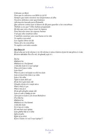 Ifadowole

Cúbrame en Bàrà
Para que lo cubriera a en Bèbó à á jíí lé
Siempre que todos nosotros nos despertemos al alba
Nosotros debemos estar queriéndonos
Adivinación lanzada para Òrúnmìlà
Que advierte contra usar el dinero de Ifá para guardar a las concubinas
'Debido a eso que'? Ellos habían preguntado
Ifá dijo que esto a hacer tener la riqueza
Para hacerles tener las esposas buenas
Y tal que ellos tendrían niños
Y también construye una casa buena en la vida
Yo suplico con usted
Los regalos libres de Ifá
Nunca dé a la concubina
Yo suplico con todos ustedes

Ìká Òbàrà B
      '
Ifá pé ebo ayé ni kí eléyìun ó rú. Kí eléyìun ó sóra è láàrin èèyàn kó mó gbéra 'è sí àte.
        ' '                                       ' '                   '               '
Bí 'òròo lákoláko ´´ n ´´ nlè, kò 'gbodò yojú sí i.
' '       '  '    bá ' be            ' '
Ìká ba
Olòbàrà ba
 ' '
Olòbàrà ni ò ba kùnmò
 ' '                           '
A díá fún Iyán ti ´´ rayé àpínje
                       n                   '
Wón ní kí Iyán ó rúbo
   '                         '
Iyán lóun?
Wón ní wón ò níí fojúù re' sílè' ìwo' Iyán
   '            '
Iyán ní ´´  ntoríi kín lóùn ó se rúbo'       '
Iyán ò bá rúbo     '
´´
Ngbà ti Iyán délé ayé
Bí ón bá ti gún Iyán sílè
     '                           '
Gbogbo èèyàn ní ó ranjú mó o             ' '
Wón ó bàá yí i po
   '
Wón ó mo je' é'
   '          '
Bí ón gbé gbogbo oúnje sílè
     '                           ' '
Iyán ni wón ó kòóko je tán
              '      ' ' ´´ ' '
Àyìn èyìn ni Iyán n yin àwon Babaláwo
       '                               '
Ó ní Ìká ba
Olòbàrà ba
 ' '
Olòbàrà ni ò ba kùnmò
 ' '                           '
A díá fún Iyán
Èyí tí ón ní ó rúbo
         '             '
Kó mó baà rayé àpínje
       '                       '
Iyán gbébo béè ni ò rúbo
            ' ' ''                 '
Ìgbà àì 'sebo' '
Ègbà àì tu èèrù
 '
Èyin ò ´´
 '         rIyán ó ti wá ´´ rayé àpínje?!
                             n                 '




                                               Ifadowole
                                                   27
 