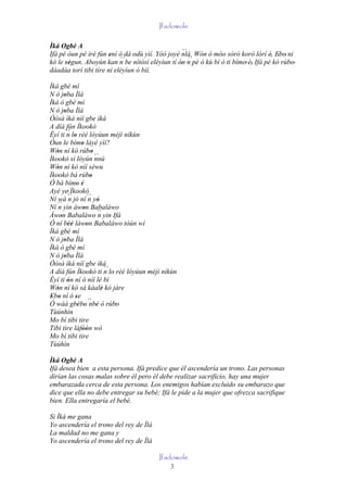 Ifadowole

Ìká Ogbè A
                                                   ´´
Ifá pé òun pé iré fún ení ó dá odù yìí. Yóó joyè nlá. Wón ó móo sòrò korò lórí è, Ebo' ni
                       ' ´´                           ´´                           ' '
kó le ségun. Aboyún kan n be nítòsí eléyìun tí ón n pé ó kù bí ó ti bímo' è, Ifá pé kó rúbo'
      ''                                         '                         '
dáadáa torí tibi tire ni eléyìun ó bìí.

Ìká gbè mí
N ó joba Ìlá
       '
Ìká ò gbè mí
N ó joba Ìlá
       '
Òòsà ìkà níí gbe ìkà
A díá fún Ìkookò
Èyí ti ´´ lo rèé lóyúun méjì níkùn
         n '
Òun le bímo láyé yìí?
                '
Wón ní kó rúbo
   '                    '
Ìkookò sì lóyún ´´        nnú
Wón ní kó níí séwu
   '
Ìkookò bá rúbo         '
Ó bá bímo è  '  '
Ayé ye' Ìkookò
Ní wá ´´ jó ní ´´ yò
         n            n '
Ní ´´ yin àwon Babaláwo
    n             '
Àwon Babaláwo ´´ yin Ifá
     '                     n
Ó ní béè làwon Babaláwo tòún wí
         ''         '
Ìká gbè mí
N ó joba Ìlá
       '
Ìkà ò gbè mí
N ó joba Ìlá
       '
Òòsà ìkà níí gbe ìkà
                               ´´
A díá fún Ìkookò ti n lo' rèé lóyúun méjì níkùn
Èyí ti ón ní ó níí lè bi
         '
Wón ní kó sá káalè kó jàre
   '                         '
Ebo ní ó se
 ' '        '
Ó wáá gbébo´´ ' ó rúbo
              ' ' nbè             '
Tùúnhìn
Mo bí tibi tire
Tibi tire làfòón wò
                 ''
Mo bí tibi tire
Tùúhìn

Ìká Ogbè A
Ifá desea bien a esta persona. Ifá predice que él ascendería un trono. Las personas
dirían las cosas malas sobre él pero él debe realizar sacrificio, hay una mujer
embarazada cerca de esta persona. Los enemigos habían excluido su embarazo que
dice que ella no debe entregar su bebé; Ifá le pide a la mujer que ofrezca sacrifique
bien. Ella entregaría el bebé.

Si Ìká me gana
Yo ascendería el trono del rey de Ìlá
La maldad no me gana y
Yo ascendería el trono del rey de Ìlá

                                         Ifadowole
                                             3
 