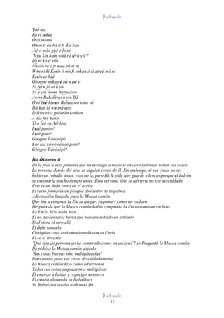 Ifadowole

Yóó mu
Bó rí tòhún
          '
Ó di múmú
Ohun ti ón bá ti fi Àtè kàn
             '
Àtè ó móo gbé e lo ni
             ''                 '
‘Irúu kín lòún wáá rà lérú yìí’?    '
Ifá ní kó fi sílè       '
   ``
Nnkan rè ó fi móo pò si ni
             '              ''        ``
Wón ní kí Eesin ó mó' fi nnkan è' sí ateré' mó' ni
     '                '                  '
Eesín se béè
     ' ' `` '   '
Gbogbo nnkan è bá´´` pò si '      n '
Ní bá´´` jó ní´´` yò
         n           n '
Ní´´` yin àwon Babaláwo
      n           '
Àwon Babaláwo ´´`yin Ifá
       '                       n
Ó ní béè làwon Babaláwo tòún wí
          ''        '
Ìká kan ló wo inú epo
                    '
Ìyókùu rè a gbèèràn kankan
              '
A díá fún Eesin     '
Ti n lòó ra Àtè lérú
         ''                  '
Í séé pani ò?
   '
Í séé pani?
   '
Gbogbo Ìsòròsòpè          ' '
Erú táa kówó rà 'séé pani?
 '
Gbogbo Ìsòròsòpè!         ' '
Ìká Òkànràn B
      '
Ifá le pide a esta persona que no maldiga a nadie si en caso ladrones roben sus cosas.
La persona detrás del acto es alguien cerca de él. Sin embargo, si sus cosas no se
hubieran robado antes, esto sería, pero Ifá le pide que guarde silencio porque el ladrón
se expondría mucho tiempo antes. Esta persona sólo se advierte no sea descuidado.
Este es un dedo entra en el aceite
El resto formaría un pliegue alrededor de la palma
Adivinación lanzada para la Mosca común
Que iba a comprar la Encía (pegar, engomar) como un esclavo
Después de que la Mosca común había comprado la Encía como un esclavo
La Encía hizo nada más
Él no descansaría hasta que hubiera robado un artículo
Si él viera el otro allí
Él debe tomarlo
Cualquier cosa está emocionada con la Encía
Él se lo llevaría
‘Qué tipo de persona yo he comprado como un esclavo’? se Preguntó la Mosca común
Ifá pidió a la Mosca común dejarlo
‘Sus cosas buenas sólo multiplicarían’
Pero nunca puso sus cosas descuidadamente
La Mosca común hizo como advirtieron
Todas sus cosas empezaron a multiplicar
Él empezó a bailar y regocijar entonces
Él estaba alabando su Babaláwo
Su Babaláwo estaba alabando Ifá

                                          Ifadowole
                                              31
 