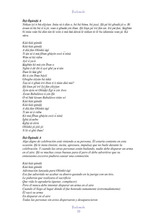 Ifadowole

Ìká Ògúndá A
Nnkan iyì ´´ bò eléyìun. Inúu rè ó dùn o, bó bá bímo, bó joyè, Ifá pé kò gbodò jó o. Bí
 ``        n '                 '                     '                       ' '
àwon tó kù bá sì ´´ jó, won ò gbodò yin ìbon. Ifá lóun pé iré fún un. Iré pò fun; Sùgbón
    '             n      '       ' '       '                               '      '   '
                                                    ``
bí inúu wón bá dùn tán kí wón ó mó lòó dáwó lé nnkan tó lè ba ìdùnnúu won jé. Ká
         '                           ' ''     '                               ' '
sóra.
 '
Káà káà gúndá
Kàà kàà gúndá
A díá fún Olónkò ègì     `
                                 '
Ti ón ní ó mó fìbon gbèyìn owó n níná          ´´
     '               '         '       '
Wón ní kó rúbo
    '                      '
Ayé ó ye' é'
Sùgbón kó mó yin Ìbon o
´´ '
'                       '            '
Ngbà ó dé ibi tí ayé gbé ye é tán          ' '
Ìbon ló lòó gbé
   '          ''
Bó ti yin Ìbon báyìí
                   '
Gbogbo èèyán bá túká
Taa ní ó gbòó ìró ìbon tí ó tùún dúó mó?
                   ''              '              '
Ifá lóun pé iré Iyì fún eléyìun
Àyìn éyin ni Olónkò Ègì ´´`yin Awo
         '
                              ``         n
Àwon Babaláwo ´´`yin Ifá
       '                       n
Ó ní béè làwon Babaláwo tòún wí
           ''         '
Káà káà gúndá
Kàà kàà gúndá
A díá fún Olónkò ègì   ``
                                 '
Ti ón ní ó rúbo
     '                   '
Kó mó fÌbon gbèyìn owó n níná             ´´
         '       '           '
Ìgbà àì 'sebo ' '
Ègbà àì èèrù
 ' ``
Olónkò jó jóó jó
N ló sì gbé ìbon!       '
Ìká Ògúndá A
Algo digno de celebración está viniendo a su persona; Él estaría contento en esta
ocasión. Ifá le insta (insiste, incita, apresura, impulsa) que no baile durante la
celebración. Y cuando las otras personas están bailando, nadie debe disparar un arma
en el aire. Ifá ve muchas cosas buenas para él pero él debe advertirse que su
entusiasmo excesivo pudiera causar una conmoción.

Káà káà gúndá
Káà káà gúndá
Adivinación lanzada para Olónkò-ègì
Eso fue advertido no acabar su dinero-gastado en la juerga con un tiro,
Le pidieron que realizara el sacrificio
Que vida lo agradaría (gustar, complacer)
Pero él nunca debe intentar disparar un arma en el aire
Cuando él llego al lugar dónde él fue honrado sumamente (extremadamente)
Él sacó su arma
En disparar en el aire
Todas las personas sin aviso dispersaron y desaparecieron

                                                Ifadowole
                                                    33
 