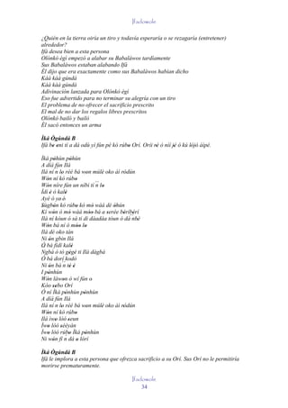 Ifadowole

¿Quién en la tierra oiría un tiro y todavía esperaría o se rezagaría (entretener)
alrededor?
Ifá desea bien a esta persona
Olónkò ègì empezó a alabar su Babaláwos tardíamente
Sus Babaláwos estaban alabando Ifá
Él dijo que era exactamente como sus Babaláwos habían dicho
Káà káà gúndá
Káà káà gúndá
Adivinación lanzada para Olónkò ègì
Eso fue advertido para no terminar su alegría con un tiro
El problema de no ofrecer el sacrificio prescrito
El mal de no dar los regalos libres prescritos
Olónkò bailó y bailó
Él sacó entonces un arma

Ìká Ògúndá B
Ifá be eni tí a dá odù yí fún pé kó rúbo Orí. Oríi rè ò níí jé ó kú lójó àìpé.
     ' '                               '            '        '       ' '
Ìká pòhùn pòhùn
         '             '
A díá fún Ilá
Ilá ní ´´ lo rèé bá won múlè oko àì ródún
           n '                   '      '     '
Wón ní kó rúbo
   '                       '
Wón níre fún un níbi tí ´´ lo
   '                                  n '
Ìdí è ó kalè
      '           '
Ayé ó ye' é'
Sùgbón kó rúbo kó mó wàá dé òhún
'        '                 '        '       '
Kí wón ó mó wàá móo bá a serée béríbérí
        '             '            ''     '    ' '
Ilá ní kóun ó sá ti di dáadáa tóun ó dà´´ '      nbè
Wón bá ní ó móo lo
   '                        '' '
Ilá dé oko tán
Ni ón gbin Ilá
     '
Ó bá fìdí kalè           '
´´
Ngbà ó tó gégé ti Ilá dàgbà
                      ' '
Ó bá dorí kodò
Ni ón bá ´´ tè é
     '          n ' '
I pònhùn
    '
Wón làwon ò wí fún o'
   '            '
Kóo sebo Orí
        ''
Ó ní Ìká pònhùn pònhùn
                  '            '
A díá fún Ilá
Ilá ní n lo rèé bá won múlè oko àì ródún
              '                  '      '     '
Wón ní kó rúbo
   '                       '
Ilá ìwo lòó seun
           '        '
Ìwo lòó sèèyàn
   '         '
Ìwo lòó rúbo Ìká pònhùn
   '              ´'            '
Ni wón fí n dá o lórí
        '                    '
Ìká Ògúndá B
Ifá le implora a esta persona que ofrezca sacrificio a su Orí. Sus Orí no le permitiría
morirse prematuramente.

                                               Ifadowole
                                                   34
 