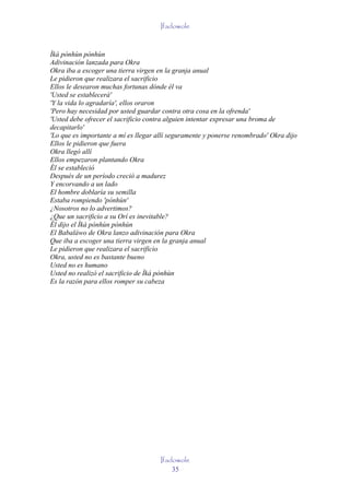 Ifadowole


Ìká pònhùn pònhùn
Adivinación lanzada para Okra
Okra iba a escoger una tierra virgen en la granja anual
Le pidieron que realizara el sacrificio
Ellos le desearon muchas fortunas dónde él va
'Usted se establecerá'
'Y la vida lo agradaría', ellos oraron
'Pero hay necesidad por usted guardar contra otra cosa en la ofrenda'
'Usted debe ofrecer el sacrificio contra alguien intentar expresar una broma de
decapitarlo'
'Lo que es importante a mí es llegar allí seguramente y ponerse renombrado' Okra dijo
Ellos le pidieron que fuera
Okra llegó allí
Ellos empezaron plantando Okra
Él se estableció
Después de un período creció a madurez
Y encorvando a un lado
El hombre doblaría su semilla
Estaba rompiendo 'pònhùn'
¿Nosotros no lo advertimos?
¿Que un sacrificio a su Orí es inevitable?
Él dijo el Ìká pònhùn pònhùn
El Babaláwo de Okra lanzo adivinación para Okra
Que iba a escoger una tierra virgen en la granja anual
Le pidieron que realizara el sacrificio
Okra, usted no es bastante bueno
Usted no es humano
Usted no realizó el sacrificio de Ìká pònhùn
Es la razón para ellos romper su cabeza




                                      Ifadowole
                                          35
 