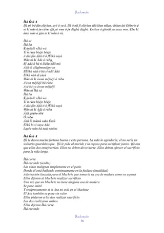 Ifadowole

Ìká Òsá A
      '
Ifá pé iré fún eléyìun, ayé ó ye' é. Ifá ò níí fi eléyìun sílè' lóun nìkan; àtòun àti Obìnrin è
                                   '                                                          '
ni kí wón ó jo rúbo. Ifá pé won ó jo dàgbà dàgbà. Enìkan ò gbodò ya araa won. 'Ebo kí
        '     '     '          '       '                '             ' '           '     '
èmíi wón ó gùn ni kí wón ó rú.
'       '                '
Ìká sá
Ìká ba
Èyìnkùlè nÌká wà
 '
Ti ´´ rèra bééje bééje
   n '
A díá fún Àdá ti ó fÈèkù sayà
Wón ní kí Àdá ó rúbo
   '                     '
Bí Àdá ò bá ti léèkù´´´ mó
                        ndìí '
Àdá di àlùgbonndanran
                '
BÈèkù náà ò bá sí´´´ Àdá
                       ndìí
Èèkù náà di yèyé   ' '
Wón ní kí àwon méjèèjì ó rúbo
   '              '            '
Àwon méjèèjì bá rúbo
     '                    '
Ayé bá ye' àwon méjèèjì
                   '
Wón ní Ìká sá
   '
Ìká ba
Èyìnkùlè nÌká wà
 '
Ti´´´ rèra bééje bééje
   n '
A díá fún Àdá ti ó fÈèkù sayà
Wón ní kí Àdá ó rúbo
   '                     '
Àdá gbébo ´´ '
         ' ' nbè
Ó rúbo '
Àdá ló mòmò soko' Èèkù
             ' ' '
Èèkù ló sì saya Àdá
Layée wón bá tutù niniini
           '
Ìká Òsá A
      '
Ifá le desea mucha fortuna buena a esta persona. La vida lo agradaría; él no sería un
solitario guardabosque. Ifá le pide al marido y la esposa para sacrificar juntos. Ifá ora
que ellos dos envejecerían. Ellos no deben divorciarse. Ellos deben ofrecer el sacrificio
para la vida larga.

Ìká corre
Ìká esconde (oculta)
Las vidas malignas simplemente en el patio
Donde él está bailando continuamente en la futileza (inutilidad)
Adivinación lanzada para el Machete que tomaría su asa de madera como su esposa
Ellos dijeron al Machete realizar sacrificio
Una vez que un Machete no tiene ninguna asa de madera
Se pone inútil
Y recíprocamente si el Asa no está en el Machete
El Asa también se pone sin valor
Ellos pidieron a los dos realizar sacrificio
Los dos realizaron ambos
Ellos dijeron Ìká corre
Ìká esconde

                                          Ifadowole
                                              36
 