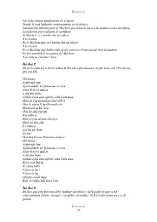 Ifadowole

Las vidas malas simplemente en el patio
Donde él está bailando continuamente en la futileza
Adivinación lanzada para el Machete que tomaría su asa de madera como su esposa
Le pidieron que realizara el sacrificio
El Machete oyó hablar del sacrificio
Y lo realizó
Es el Machete que oyó hablar del sacrificio
Y lo realizó
Es el Machete que había sido desde entonces el marido del Asa de madera
El Asa también es la esposa del Machete
Y su vida se establece bien.

Ìká Òsá B
      '                     ``
Ifá pé ká rúbo ká sì bèèrè nnkan tí Orí 'ení ó gbà lówó 'eni ó gbà lówó eni. Orí eléyìun
             '                                     ' '
gba eye Etù.
     ' ' '
Orí loníse   '
Aròjòròjò imò
    ' ' ' '            '
Àjànkólokòlo kò fé' towóo' rè' ó bó'
                                 ' '
Ahún fé' towó' enií je'
                '        '
A díá fún Oòni    ' '
Àlàkàn èsùú omo agbèlé sebo ´´       ' ' ntorí omo
                       `` '
                       '
Oòni ni ò jé nnkankan láyé télè rí
                                               ' '
' '                '                   ' '
Òún le nipón ló to Òrúnmìlà lo
                             ' '         '
Òrúnmìlà ní kó rúbo
'                              '
Ó ní kó tójú eye etù
               ' ' ' '
Kée bOrí è ' '
Wón ní yóó dèèyàn nlá láyé      ´´
    '
Oòní bá tójú Etù
' '             ' '
É e bOrí è
         ' '
Ayé bá ye' Oòni     ' '
Ló níyì
Ó ní béè làwon Babaláwo tòún wí
           ''         '
Orí loníse   '
Aròjòròjò imò
    '`` ' ' '          '
Àjànkólokòlo kò fé' towóo' rè' ó bó'
                                 ' '
Ahún fé' towó' enií je'
                '        '
A díá fún Oòni    ' '
Àlàkàn èsúú omo agbèlé sebo ntorí omo      ´´
                        ' '          ' '       ' '
Èyí ti ó là làà là
Ti ó fetù bOrí
         '         '
N lawo ´´ bo ò
            n '
N lawo ´´ bon '
Gbogbo ìsòrò sòpè          ' '
Èyin ò ri pÓrí olà lawo´´ bo
'                        '         n '

Ìká Òsá B
     '
Ifá dice que esta persona debe realizar sacrificio y debe pedir lo que su Orí
coleccionaría (juntar, recoger, recopilar, recaudar). Su Orí colecciona un ave de
guinea.

                                                Ifadowole
                                                    37
 