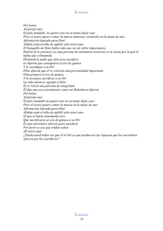 Ifadowole


Orí loníse
Aròjòròjò imò
El pelo anudado, no quiere uno en su mano dejar caer
Pero el avaro quiere comer la marca (muestra, recuerdo) en la mano de uno
Adivinación lanzada para Oòni
Àlàkàn èsùú el niño de agbèlé sebo ntorí omo
El banquillo de Oòni había sido una vez de sobre importancia
Habría él es entonces ser una persona de substancia (esencia) es la razón por la qué él
había ido a Òrúnmìlà
Òrúnmìlà le pidió que ofreciera sacrificio
Le dijeron que consiguiera el ave de guinea
Y lo sacrifique a su Orí
Ellos dijeron que él se volvería una personalidad importante
Oòni preparó el ave de guinea
Y lo usó para sacrificar a su Orí
La vida entonces agrado a Oòni
Él se volvió una persona de integridad
Él dijo que era exactamente como sus Babaláwos dijeron
Orí loníse
Aròjòròjò imò
El pelo anudado no quiere uno en su mano dejar caer
Pero el avaro quiere comer la marca en la mano de uno
Adivinación lanzada para Oòni
Àlàkàn esùú el niño de agbèlé sebo ntorí omo
El que se haría sumamente rico
Que sacrificaría un ave de guinea a su Orí
Es qué sacerdotes ofrecen para sacrificio
Por favor es eso que rinden cultos
All ìsòrò sòpè
¿Pueda usted todos ver que él el Orí es que produciría las riquezas que los sacerdotes
ofrecen por los sacrificios?




                                      Ifadowole
                                          38
 
