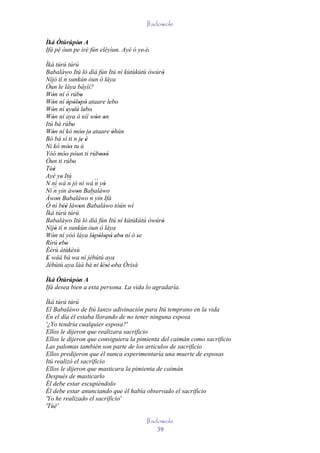 Ifadowole

Ìká Ótúrúpòn A
            '
Ifá pé òun pe iré fún eléyìun. Ayé ó ye' é.
                                          '
Ìká túrú túrú
Babaláwo Itú ló díá fún Itú ní kùtùkùtù òwúrò
                                            '
           ´
Níjó tí n sunkún òun ò láya
Òun le láya báyìí?
Wón ní ó rúbo
    '                 '
Wón ní òpòlopò ataare lebo
    '        ' ' ' '               ' '
Wón ní eyelé' lebo'
    '        ' ' '
Wón ní aya ò níí wón on
    '                        ' '
Itú bá rúbo    '
Wón ní kó móo je' ataare òhún
    '                ''             '
Bó bá sì ti n je é    ' '
Ni kó móo tu ú
             ''
Yóó móo' póun ti rúbooò
           '                   '''
Òun ti rúbo     '
Tùè  '
Ayé ye' Itú
N ní wá ´´ jó ní wá ´´ yò
             n               n '
Ní ´´ yin àwon Babaláwo
     n            '
Àwon Babaláwo ´´ yin Ifá
       '                  n
Ó ní béè làwon Babaláwo tòún wí
          ''        '
Ìká túrú túrú
Babaláwo Itú ló díá fún Itú ní kútúkútú òwúrò
                                            '
           ´
Níjó tí n sunkún òun ò láya
      '
Wón ní yóó láya lópòlopò ebo ní ó se
    '                       ' ' ' ' ' ' '
Rírú ebo ' '
Èèrù àtùkèsù
E wáá bá wa ní jèbútú aya
'                         '
Jèbútú aya làá bá ni lésè 'oba Òrìsà
  '                            ' '
Ìká Ótúrúpòn A
             '
Ifá desea bien a esta persona. La vida lo agradaría.

Ìká túrú túrú
El Babaláwo de Itú lanzo adivinación para Itú temprano en la vida
En el día él estaba llorando de no tener ninguna esposa
'¿Yo tendría cualquier esposa?'
Ellos le dijeron que realizara sacrificio
Ellos le dijeron que consiguiera la pimienta del caimán como sacrificio
Las palomas también son parte de los artículos de sacrificio
Ellos predijeron que él nunca experimentaría una muerte de esposas
Itú realizó el sacrificio
Ellos le dijeron que masticara la pimienta de caimán
Después de masticarlo
Él debe estar escupiéndolo
Él debe estar anunciando que él había observado el sacrificio
'Yo he realizado el sacrificio'
'Tùé'

                                         Ifadowole
                                             39
 