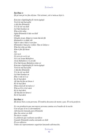 Ifadowole

Ìká Òtúá A
Ifá pé òun pé ire fún eléyìun. Yóó nísinmi, yóó sì móo' se láyé è.'
                                                     ' '
Èsò èsò n làgbàlagbà fíí rìnrìn 'ògànjó
' ' ' '                                      '
Toríi kó mó baà subú
                 '          '
A díá fún Òrúnmìlà
                '
   ´
Ti n lo rèé wo ilédì
        '            '
Láì bénì kankan so
        '                     '
Wón ní kó rúbo
   '                   '
Ngbà Òrúnmìlà ´ lòó wo ilédì
          '                n '' '
Ó dáké    '
Gbogbo àwon Akápò è ó móo lòó dá Ifá
                   '                 ' '' ''
Òrúnmìlà ó sí dáké sílé
'                             '
Níjó ti wón ó bàá sì sorò fun
     '        '
Òrúnmìlà ó bàá pé 'e ó fùún. Òun ní nnkan o    `
'
Wón bá n     ´ fún un léku
   '
        ´
Wón n fún Ifá léran
   '                     '
Eja
Ayé ye' é'
           ´
Ní wá n jó n ní n yò     ´
     ´ yin àwon Babaláwo        '
Ní n               '
Àwon Babaláwo è n yin Ifá        ´
      '
Ó ní béè làwon Babaláwo tóùn wí
          ''         '
Èsò èsò n làgbàlagbà fíí rìnrìn 'ògànjó
' ' ' '                                      '
Toríi kó mó baà subú
                 '          '
A díá fún Òrúnmìlà
                '
   ´
Ti n lo rèé wo ilédì
        '            '
Láì bénì kankan so
        '                     '
Ebo n wón ní ó se
' '          '           '
Ko lè baà dèrò     ' '
Àfi bée' bá fún mi léran ò
        '                       '
Kó lè baà dèrò     ' '
Omo aráyé dé mi máwo ò
 ' '
                 `
Wón se bí n ò leè sòrò
   ' '                           ' '
Kó le baà dèrò     ' '
Àfi bée' fún mi léran ò
        '                 '
Kó lè baà dèrò     ' '
Ìká Òtúá A
Ifá desea bien a esta persona. Él tendría descanso de mente y paz. Él sería perfecto.

Es con prudencia que una mayor persona camina en el medio de la noche
Con tal que él no se derrumbaría
Adivinación lanzada para Òrúnmìlà
Que iba entrar en ilédì
Sin decir a nadie
Le pidieron que realizara sacrificio
Cuando Òrúnmìlà estaba entrando en ilédì
Él era reflexivo
Todos sus representantes seguirían lanzando adivinación,

                                          Ifadowole
                                              42
 
