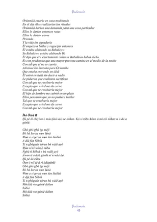 Ifadowole

Òrúnmìlà estaría en casa meditando
En el día ellos realizarían los rituales
Òrúnmìlà harían una demanda para una cosa particular
Ellos le darían entonces ratas
Ellos le darían carne
Pescado
Y la vida los agradaría
Él empezó a bailar y regocijar entonces
Él estaba alabando su Babaláwo
Su Babaláwo estaba alabando Ifá
Él dijo que era exactamente como su Babaláwo había dicho
Es con prudencia que una mayor persona camina en el medio de la noche
Con tal que él no se caería
Adivinación lanzada para Òrúnmìlà
Que estaba entrando en ilédì
Él entró en ilédì sin decir a nadie
Le pidieron que realizara sacrificio
Con tal que se resolvería mejor
Excepto que usted me da carne
Con tal que se resolvería mejor
El hijo de hombre me cubrió en un plato
Ellos pensaron que yo no pudiera hablar
Tal que se resolvería mejor
Excepto que usted me da carne
Con tal que se resolvería mejor

Ìká Òtúá B
                                        ``                                ``
Ifá pé kí eléyìun ó móo' fèsò' èsò' se nnkan. Kó sì rúbo' kóun ó mó' rìí nnkan tí ó dá a
                      ' ' ' '
gúnlè.
     '
Gbó gbó gbó igi méjì
Bó bá koraa won lónà
                ' '
Won a sì jeraa won tán lúúlúú
   '       '         '
A díá fún Sòbìà
Ti n gbóguún tòrun bò wálé ayé
                 '       '
Wón ní kí wón ó rúbo
´´ '         '         '
Ngbà tí Sòbìà ´´ bò wálé ayé
                n '
Àwon tí ó dàá gúnlè' ní ´´ wáá bò
     '                     n    '
Ifá pé ká rúbo'
Òun ò níí jé á rí àdágúnlè  '
Gbó gbò gbó igi méjì
Bó bá koraa won lónà
                ' '
Won a sì jeraa won tán lúúlúú
   '       '         '
A díá fún Sòbìà
Ti ´´ gbóguún tòrun bò wálé ayé
   n             '       '
Mó dàá wa gúnlè dákun
   '               '
Sòbìà
Mó dàá wa gúnlè dákun
   '               '
Sòbìà


                                         Ifadowole
                                             43
 