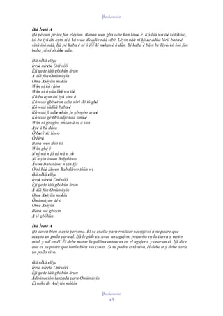 Ifadowole

Ìká Ìretè A
       ' '
Ifá pé òun pé iré fún eléyìun. Babaa wón gba adìe kan lówó è. Kó lòó wa ilè kótókótó,
                                         '         '     ' ' '        ''     '
kó bu iyò àti oyin sí i, kó wáá dú adìe náà síbè. Léyìn náà ni kó se àdúà lóríi baba 'è
         '                             '       ' '                '
sínú ihò náà. Ifá pé baba è ní ó jèé kí nnkan è ó dùn. Bí baba´´ bá n be láyé, 'kó lòó fún
                      '      ''
                                   ``'
                                           '              '     è '           '
baba yìí ní Àkùko adìe.
            '    '
Ìká nÌká eléja ' '
Ìretè nÌretè Oníwòó
   ' '        ' '
Èjì gede làá gbóhùn àràn
A díá fún Òmùmùyín
                 '
Omo Aséyìin mòkín
 ' ' ''                    '
Wón ní kó rúbo
    '                   '
Wón ní ó yáa lòó wa ilè
    '                    ''         '
Kó bu oyin àti iyò sínú è    '        '
Kó wáá gbé orun adìe sórí ilè tó gbé
                     '           '      ' '
Kó wáá sàdúà baba 'è
Kó wáá fi adìe òhún ju gbogbo ara 'è
                       ' '
Kó wáá gé Orí adìe náà sínú 'è
                             ``'
Wón ní gbogbo nnkan è ní ó sùn
    '                               '
Ayé è' bá dára
Ó bèrè sii lówó
       ' '
Ó lórò' '
Baba wón dúó tìí
            '
Wón gbè é
    '
N ní wá ´´ jó ní wá ´´ yò
              n                 n '
Ní ´´ yin àwon Babaláwo
     n             '
Àwon Babaláwo ´´ yin Ifá
       '                     n
Ó ní béè làwon Babaláwo tòún wí
          ''         '
Ìká nÌká eléja ' '
Ìretè nÌretè Oníwòó
   ' '        ' '
Èjì gede làá gbóhùn àràn
A díá fún Òmùmùyín
                 '
Omo Aséyìin mòkín
 ' ' ''                    '
Òmùmùyím dé ò
 '
Omo Aséyìn
 ' ' ''
Baba wá gboyin
A sì gbóhùn

Ìká Ìretè A
       '
Ifá desea bien a esta persona. Él se exalta para realizar sacrificio a su padre que
acepta un pollo para el. Ifá le pide excavar un agujero pequeño en la tierra y verter
miel y sal en él. Él debe matar la gallina entonces en el agujero, y orar en él. Ifá dice
que es su padre que haría bien sus cosas. Si su padre está vivo, él debe ir y debe darle
un pollo vivo.

Ìká nÌká eléja
Ìretè nÌretè Oníwòó
Èjì gede làá gbóhùn àràn
Adivinación lanzada para Òmùmùyín
El niño de Aséyìin mókín

                                              Ifadowole
                                                  45
 