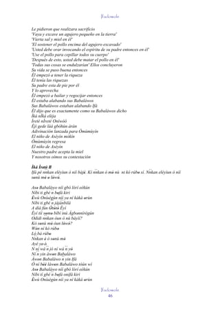 Ifadowole

Le pidieron que realizara sacrificio
'Vaya y excave un agujero pequeño en la tierra'
'Vierta sal y miel en él'
'El sostener el pollo encima del agujero excavado'
'Usted debe orar invocando el espíritu de su padre entonces en él'
'Use el pollo para cepillar todos su cuerpo'
'Después de esto, usted debe matar el pollo en él'
'Todas sus cosas se endulzarían' Ellos concluyeron
Su vida se puso buena entonces
Él empezó a tener la riqueza
Él tenía las riquezas
Su padre esta de pie por él
Y lo aprovecha
Él empezó a bailar y regocijar entonces
Él estaba alabando sus Babaláwos
Sus Babaláwos estaban alabando Ifá
Él dijo que es exactamente como su Babaláwos dicho
Ìká nÌká eléja
Ìretè nÌretè Oníwòó
Èjì gede làá gbóhùn àràn
Adivinación lanzada para Òmùmùyín
El niño de Aséyìn mókín
Òmùmùyín regresa
El niño de Aséyìn
Nuestro padre acepta la miel
Y nosotros oímos su contestación

Ìká Ìretè' B
       ' ``                          ``                           ``
Ifá pé nnkan eléyìun ò níí bàjé. Kí nnkan ó mó nù ni kó rúbo sí. Nnkan eléyìun ò níí
                              '              '             '
sonù mó o lówó.
  '      ' ' ' '
Aso Babaláwo níí gbó lórí eékún
  ''
Níbi ti gbé ´´ bofá kiri
                   n '
Èwù Onísègùn níí ya ní kàkà orùn
'             '                        '
Níbi ti gbé ´´ jàjànbilà
                   n       ``
A díá fún Òtòtò Èyí
                  ' ' '
Èyí tíí somo bíbí inú Àgbonnìrègún
            ' '                      '
          ``
Odidi nnkan òun ò nù báyìí?
Kò sonù mó òun lówó?
       '           '          ' '
Wón ní kó rúbo
   '                     '
Ló bá rúbo      '
  ``
Nnkan è ò sonù mó
           '         '         '
Ayé ye' é'
N ní wá ´´ jó ní wá ´´ yò
             n                   n '
   ´´ yin àwon Babaláwo
Ní n                 '
Àwon Babaláwo ´´ yin Ifá
     '                      n
Ó ní béè làwon Babaláwo tòún wí
         ''            '
Aso Babaláwo níí gbó lórí eékún
  ''
Níbi tí gbé ´´ bofá onífá kiri
                   n '
Èwù Onísègùn níí ya ní kàkà orùn
'             '                        '
                                           Ifadowole
                                               46
 