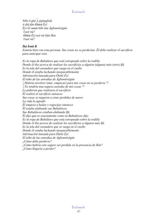 Ifadowole

Níbi tí gbé ´´ jàjàngbilà
            n
A díá fún Òtòtò Èyí
           ' ' '
Èyí tíí somo bíbí inú Àgbonnìrègún
         ' '               '
´I seé nù?
   '
 Òtòtò Èyí seé nù lójú Ikin
 ' ' '      '
´I seé nù?
   '
Ìká Ìretè' B
      '
Estaría bien con esta persona. Sus cosas no se perderían. Él debe realizar el sacrificio
para anticipar esto.

Es la ropa de Babaláwo que está estropeado sobre la rodilla
Donde él iba acerca de realizar los sacrificios a alguien (alguno) más (otro) Ifá
Es la tela del curandero que rasga en el cuello
Donde él estaba luchando inseparablemente
Adivinación lanzada para Òtòtò Èyí
El niño de las entrañas de Àgbonnìrègún
'¿Habría envolver (atar, empacar) para mis cosas no se perderse '?
'¿Yo tendría una segura custodia de mis cosas '?
Le pidieron que realizara el sacrificio
Él realizó el sacrificio entonces
Sus cosas se negaron a estar perdidas de nuevo
La vida lo agradó
Él empezó a bailar y regocijar entonces
Él estaba alabando sus Babaláwos
Sus Babaláwos estaban alabando Ifá
Él dijo que es exactamente como su Babaláwos dijo
Es la ropa de Babaláwo que está estropeado sobre la rodilla
Donde él iba acerca de realizar los sacrificios a alguien más Ifá
Es la tela del curandero que se rasga en el cuello
Donde él estaba luchando inseparablemente
Adivinación lanzada para Òtòtò Èyí
El niño de las entrañas de Àgbonnìrègún
¿Cómo debe perderse?
¿Cómo habría este seguro ser perdido en la presencia de Ikin?
¿Cómo llegaría a perder?




                                       Ifadowole
                                           47
 