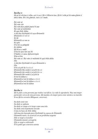Ifadowole

Ìká Òsé A
     ' '
Ifá pé kí eléyìun ó rúbo; ayé ó ye é. Ifá rí Obìnrin kan, Ifá kì í nílò pé kó móo gbórò sí
                       '         ' '                                  '        ''   ' '
oko è lénu. Bí ò bá gbóràn, òun ó tì í mole.
' ' ' '                '                  ' '
Ìká wón sé
         ' ''
Ìká wón rún
         '
Ìká wón fàya pèèrè peere bí aso
         '            ' `` ' ' ' '
                         '           ''
Ìká wón sé mùlùnkún
         ' ''
Bí apá ìbílè Akika
                '
A díá fún Oyèbóádé tíí saya Òrúnmìlà
                       '           '
Òrúnmìlà wí wíí wí
 '
Kò fé  '
Òrúnmìlà so soo so
 '                ' '' '
Kò gbà
Ó ní kó se pèlépèlé
               ' ' ' ' '
Kò dáhùn
Ifá bá se e mólé
           '        '
Ó bá ké ìjàsì láti inú Ilé
Ó léekú o ò omo Àgbonnìrègún
     ''            ' '         '
Wón ní hin
   '
Ìká wón sé; Ìká wón sé mùlùnkù bí apá ibílè akika
         '                   '            '
Hin
A díá fún Oyèbóádé tíí saya Òrúnmìlà o
                                   '
Hin
Ó ló yá jebi lo ò o ò o ò
                    '
Òrúnmìlà Ikú onídà ó yá jebi ló o ò
 '                                    '
Òrúnmìlà ikú onídà ó yá jebi ló o o
 '                                    '
Òrúnmìlà Ikú onídà ó yá jebi lo
 '                                    '
Sí mií lè dákun o
             '
Òrúnmìlà 'sí mií lè dákun o ò ò ò
 '                         '
Òrúnmìlà 'sí mií lè dákun o ò o ò
 '                         '
Òrúnmìlà 'sí mií lè dákun
 '                         '


Ìká Òsé A
      ' '
Ifá le pide a esta persona que realice sacrificio. La vida lo agradaría. Hay una mujer
particular cerca de esta persona; Ifá manda a la mujer para estar atenta a su marido.
Si no Ifá la cerraría (Bloquear, encerrar).

Su dedo está roto
Su dedo se aplasta
Su dedo se rasga a lo largo como una tela
Su dedo está torpemente torcido
Como la base de ìbílè Akika
Adivinación lanzada para Oyèbóádé la esposa de Òrúnmìlà
Òrúnmìlà instó y la acarició en un problema urgente
Ella se negó a escuchar
Òrúnmìlà intentó corregirla
Ella se negó a sobresalir
Él le pidió que estuviera atenta

                                         Ifadowole
                                             48
 