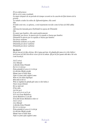 Ifadowole

Él era infructuoso
Ifá la cerró como resultado
La mujer después de un período de tiempo reventó en la canción de Ìjàsì dentro de la
prisión
Yo saludo a todos los niños de Àgbonnìrègúnm, ella cantó
Hin
El dedo está roto, se aplasta, y está torpemente torcido como la base de ìbílè akika
Hin
Adivinación lanzada para Oyèbòádé la esposa de Òrúnmìlà
Hin
Es mejor que hambre, ella cantó patéticamente
Òrúnmìlà, por favor, la muerte por la espada es buena que hambre
Òrúnmìlà la muerte por la espada es buena que hambre
Por favor suélteme
Òrúnmìlà suélteme yo lo pido
Òrúnmìlà por favor suélteme
Òrúnmìlà por favor suélteme

Ìká Òsé B
      ' '
Ifá pé òun pé iré fún eléyìun. Ifá rí omo osú kan; kò gbodò gbé omo rè re ilée bàbá è
                                        ' ' '               ' '       ' ' '                '
torí' àwon eni ibí' n bè nbè 'ti won ò fé kó `` nnkan. Ifá pé kó forí pamò sílé' oko è kí wón
        '
               ´´ ´´
                       '            '         ní                       '    '     '     '
ó mó ba 'tiè' jé.
   '
Àsá `` wéwé
        n
Awo Omodé ' '
A díá fún Èsùu Pànàdà
                    '
Èyí ti ò rí èèrù je         '
Èsùu pànàdà tó sawo ti ò rérù je
 '                                         '
Ló díá fún Òkòkó nìyèlè'            '
Omoo won ní Ìsálú òkun
' ' ' ´´ '
Níjó ti n fomi ojúú sògbérè omo
     '                                 ' '
Wón ní yóó bímo' lópòlopò'
   '                             ' ' '
Ebo omo ni kó se
' ' ' '                    '
Wón ní sùgbón kò gbodò gbé omo' re ilée baba è
   '          '        '           ' '   '   '
Nitori àwon Elénìní
                  '
Kò se méjì mó
      '                  '
Ó bá rúbo       '
Ayé bá ye' é'
N ní wá ´´ jó ní wá ´´ yò
               n                 n '
   ´´ yin àwon Babaláwo
Ní n                 '
Àwon Babaláwo ´´ yin Ifá
      '                        n
Ó ní béè làwon Babaláwo tòún wí
           ''          '
Àsá `` wéwé
        n
Awo Omodé ' '
A díá fún Èsùu Pànàdà
                    '
Èyí ti ò sí èèrù je          '
Èsùu pànàdà tó sawo tí ò rérù je           '
Ló díá fún Òkòkó nìyèlè'            '
Omoo won ní Ìsálú okun
' '' '
Níjó ti n fomi ojúú sògbérè omo
     '                                 ' '
                                         Ifadowole
                                             49
 