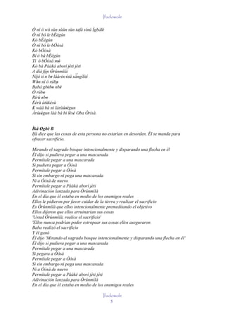 Ifadowole

Ó ní ò wò sùn sùùn sùn tafà sínú Ìgbàlè
                                      '
Ó ní bó le bÉégún
Kó bÉégún
Ó ní bó le bÓòsà
Kó bÓòsà
Bí ò bá bÉégún
Tí ò bÓòsà mó     '
Kó bá Pààká aborí jèti jèti
                       ' '
A díá fún Òrúnmìlà
             '
Níjó ti ´´ be láàrin 'òtá sángílítí
          n '               ´´
Wón ní ó rúbo
   '            '
Babá gbébo ´´ '
           ' ' nbè
Ó rúbo  '
Rírú ebo
      ' '
Èèrù àtùkèsù
E wáá bá ni lárùúségun
'                   ''
Àrúségun làá bá bi lésè Oba Òrìsà.
     ''                 ' ' '


Ìká Ogbè B
Ifá dice que las cosas de esta persona no estarían en desorden. Él se manda para
ofrecer sacrificio.

Mirando el sagrado bosque intencionalmente y disparando una flecha en él
Él dijo si pudiera pegar a una mascarada
Permítale pegar a una mascarada
Si pudiera pegar a Òòsà
Permítale pegar a Òòsà
Si sin embargo ni pega una mascarada
Ni a Òòsà de nuevo
Permítale pegar a Pààká aborí jèti
Adivinación lanzada para Òrúnmìlà
En el día que él estaba en medio de los enemigos reales
Ellos le pidieron por favor cuidar de la tierra y realizar el sacrificio
Es Òrúnmìlà que ellos intencionalmente premeditando el objetivo
Ellos dijeron que ellos arruinarían sus cosas
'Usted Òrúnmìlà, realice el sacrificio'
'Ellos nunca podrían poder estropear sus cosas ellos aseguraron
Baba realizó el sacrificio
Y él ganó
Él dijo 'Mirando el sagrado bosque intencionalmente y disparando una flecha en él'
Él dijo si pudiera pegar a una mascarada
Permítale pegar a una mascarada
Si pegara a Òòsà
Permítale pegar a Òòsà
Si sin embargo ni pega una mascarada
Ni a Òòsà de nuevo
Permítale pegar a Pààké aborí jèti jèti
Adivinación lanzada para Òrúnmìlà
En el día que él estaba en medio de los enemigos reales

                                      Ifadowole
                                          5
 