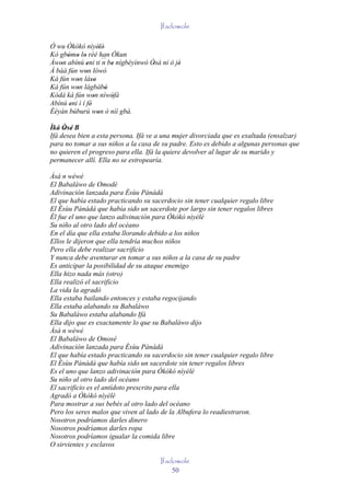 Ifadowole

Ó wu Òkòkó nìyèlè'  '
Kó gbómo lo rèé han Òkun
      ' ' '
Àwon abínú eni ti ´´ be nígbèyìnwò Òsá ni ò jé
   '           '      n '           '         '
À báà fún won lówó
              '
Ká fún won láso
         '       ''
Ká fún won lágbàbó
         '             '
Kódà ká fún won níwòfà
                  '      '
Abínú eni ì í fé'
       '
Èèyàn búburú won ò níí gbà.
                    '
Ìká Òsé B
     ' '
Ifá desea bien a esta persona. Ifá ve a una mujer divorciada que es exaltada (ensalzar)
para no tomar a sus niños a la casa de su padre. Esto es debido a algunas personas que
no quieren el progreso para ella. Ifá la quiere devolver al lugar de su marido y
permanecer allí. Ella no se estropearía.

Àsá n wéwé
El Babaláwo de Omodé
Adivinación lanzada para Èsùu Pànàdà
El que había estado practicando su sacerdocio sin tener cualquier regalo libre
El Èsùu Pánádá que había sido un sacerdote por largo sin tener regalos libres
Él fue el uno que lanzo adivinación para Òkòkó nìyèlè
Su niño al otro lado del océano
En el día que ella estaba llorando debido a los niños
Ellos le dijeron que ella tendría muchos niños
Pero ella debe realizar sacrificio
Y nunca debe aventurar en tomar a sus niños a la casa de su padre
Es anticipar la posibilidad de su ataque enemigo
Ella hizo nada más (otro)
Ella realizó el sacrificio
La vida la agradó
Ella estaba bailando entonces y estaba regocijando
Ella estaba alabando su Babaláwo
Su Babaláwo estaba alabando Ifá
Ella dijo que es exactamente lo que su Babaláwo dijo
Àsá n wéwé
El Babaláwo de Omosé
Adivinación lanzada para Èsùu Pànàdà
El que había estado practicando su sacerdocio sin tener cualquier regalo libre
El Èsùu Pànàdà que había sido un sacerdote sin tener regalos libres
Es el uno que lanzo adivinación para Òkòkó nìyèlè
Su niño al otro lado del océano
El sacrificio es el antídoto prescrito para ella
Agradó a Òkòkó nìyèlè
Para mostrar a sus bebés al otro lado del océano
Pero los seres malos que viven al lado de la Albufera lo readiestraron.
Nosotros podríamos darles dinero
Nosotros podríamos darles ropa
Nosotros podríamos igualar la comida libre
O sirvientes y esclavos

                                       Ifadowole
                                           50
 