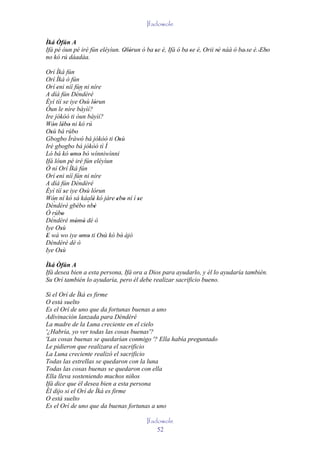Ifadowole

Ìká Òfún A
Ifá pé òun pé iré fún eléyìun. Olòrun ó ba se é, Ifá ó ba 'se é, Orii rè náà ó ba' se é. 'Ebo
                               ' '         '                           '                    '
no kó rú dáadáa.

Orí Ìká fún
Orí Ìká ò fún
Orí eni níí fún ni níre
       '
A díá fún Dèndèré``
Èyí tíí se iye Osù lórun
                    ' '
Òun le níre báyìí?
Ire jókòó ti òun bàyìí?
Wón lébo ni kó rú
    ' ' '
Osù bá rúbo
  '           '
Gbogbo Ìràwó bá jókòó ti Osù
                  '          '
Iré gbogbo bá jókòó tì Í
Ló bá kó omo bò wínniwìnni
             ' '
Ifá lóun pé iré fún eléyìun
Ó ní Orí Ìká fún
Orí eni níí fún ni níre
       '
A díá fún Dèndèré`
Èyí tíí se iye Osù lórun
           '        '
Wón ní kó sá káalè kó jàre ebo ní í se
    '`                '     ' '     '
Dèndèré gbébo ´ '
                ' nbè
Ó rúbo
    ` '
Dèndèré mòmò dé ò
              ' '
Iye Osù  '
E wá wo iye omo ti Osù kó bò àjò
'                 ' '   '      '
Dèndèré dé ò
Iye Osù  '
Ìká Òfún A
Ifá desea bien a esta persona, Ifá ora a Dios para ayudarlo, y él lo ayudaría también.
Su Orí también lo ayudaría, pero él debe realizar sacrificio bueno.

Si el Orí de Ìká es firme
O está suelto
Es el Orí de uno que da fortunas buenas a uno
Adivinación lanzada para Dèndèré
La madre de la Luna creciente en el cielo
'¿Habría, yo ver todas las cosas buenas'?
'Las cosas buenas se quedarían conmigo '? Ella había preguntado
Le pidieron que realizara el sacrificio
La Luna creciente realizó el sacrificio
Todas las estrellas se quedaron con la luna
Todas las cosas buenas se quedaron con ella
Ella lleva sosteniendo muchos niños
Ifá dice que él desea bien a esta persona
Él dijo si el Orí de Ìká es firme
O está suelto
Es el Orí de uno que da buenas fortunas a uno

                                         Ifadowole
                                             52
 
