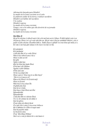 Ifadowole

Adivinación lanzada para Dèndèré
La madre de la Luna creciente en el cielo
Le pidieron cuidar de la tierra y realizar sacrificio
Dèndèré oyó hablar del sacrificio
Y lo realiza
Dèndèré regresa
La madre de la Luna creciente
Venga y vea a los niños que ella devolvió de su jornada
Dèndèré regresa
La madre de la Luna creciente

Ìká Òfún B
Ifá pé kí eléyìun ó rúbo kí enú ó ká a kó mó baà será è lóhun. Ó dàbí ìgbàtí wón ´ re
                        '   '                '     '                            ' n '
eléyìun je. Enin ó ré e jé wáá sálo fún un. Ifá pé wón ó fìyà je onítòhún lókèèrè, yóó sì
          ' '        ' '          '                  '         '     '
padà wá fún eléyìun. Èrankùn lebo e. Àtoko àtaya ó gbodò wo ìran lénu ojó méta yí o.
                       '`        ' ' '    ' '            '             '   ' ' '
Kí wón ó mó baà gbé nnkan ti ibi ìran ti 'ón lòó wò bò.
     '                                         ''      '
Eri pésépésé
 '      ' ' ' '
Erè pésépésé
 '       ' ' ' '
A díá fún Òni tíí se wòle Òrìsà
                  '                 '
Wón ní kó rúbo kí enu ó ká a
     '                   '       '
Òòsà wí fún un títí
Kò gbó    '
 ´
Ngbà ó dijó kan   '
Òní bá bínú kúò lodo Òòsà
 '                              ' '
Ó bá korí sílé Olókun
            '
 ´
Ngabà ó délé Olókun
Ó bó sínú omi
       ' ´
Ní bá n se fàájì ´ '
              '             nbè
Òòsà wáá ní ‘Owó òun le te Òni báyìí’
                       ' '                 ' '
             ´
‘Òni ti n ré òun je yìí?
                '             '
Wón ní kí Òòsà ó rú Ewúré méjì
     '                                    '
Òòsà rú Ewúré          '
Wón bá fi Awo' è' kan Ìlù
     '
Ó gbébo fún Èsù
        ' '              '
Èsù bá ní ó kálo
   '                      '
Èsù lóun ó bàá Òòsà mú Òni
   '                                    '
Ìgbandúrúkú
Ìgbandùrùkù
A díá fún Òni ti ò dáràn Òòsà
                 '
Ti ó re ilé olokun lo rèé dáké sí'          '
Èsù bá gbéra
   '
Ó mú okún àti dùùrù lówó              ' '
Ó sì gbé ìlú ti wón fi Awo' eran ìrúbo se
                            '                     ' '
Bó ti dóhùún ló rí Òni tó napá nasè
            '                    '             '
Èsù bá pojóbó okùn
   '
Ló bá forin sénu     '
Ó nú ‘Oni Omo Olókun’
            '       ' '
Súré wá o wáá jó dùùrù kó o sún keere ò          '' '


                                                  Ifadowole
                                                      53
 