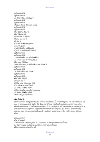 Ifadowole

Ìgbandúrúkú
Ìgbandúrúkú
Jó dùùrù kó o sún keere         '' '
Ìgbandúrúkú
Ìgbandúrúkú
Wáá jó dùùrù kó osún keere           '' '
Ìgbandúrúkú
Ìgbandúrúkú
Òní dáké ó dáké tì
 '            '           '
Oní bá gbó ìlù
 '
Ìlù ló dùn tó báyìí?
Òun ó lòó wò ó
         ´ ''
Bí ti n lo   '
Èsù tun ní Eri pésépésé
   '                '       ' ' ' '
Erè pèsèpèsè
 ' ' ' ' ' '
A díá fún Òni wàkàwàkà
                  '
Èyí tíí se wolé wòde Òrìsà
           '         '       '
Ìgbandúrúkú
Ìgbandúrúkú
A díá fún Òni ti ò dáràn Òòsà
                  '
Ti ó rojú `kun lo rèé dáké sí
                          '           '
Òni omo Olókun
 ' ' '
Súré wá o wáá jó dùùrù kóo sún keere ò      '' '
Ìgbandúrúkú
Ìgbandúrúkú
Jó dùùrù kóo sún keere         '' '
Ìgbandúrúkú
Ìgbandúrúkú
             ´
Oní bá n bo fàà
 '                '
Ìlú dùn mó o     ' '
Kó bó sókè kóun náà ó jó
         '
Èsù bá so okùn sí I ndìí        ´
   '           '
Ní ón bá so Òni mole
       '               ' ´ ' '
Níbi wón gbé n so Òni mole núu
           '                   '        ' '
Ni ón bá dá Òni gúnlè
       '               '          '
Won ò bá jé ó jáde mó.
     '              '              '
Ìká Òfún B
Ifá le desea a esta persona que realice sacrificio. Él se exalta para ser disciplinado tal
que él no se causaría daño. Ifá dice que él está estafando y el timo ha corrido lejos.
Dondequiera que el embaucador corre, él se castigaría allí y se enviaría encontrarse a
esta persona de regreso. Soga entrelazada es el sacrificio. Ifá manda a la esposa y
marido para no ser espectadores de cualquier desgracia en las calles estos últimos
días.

Eri pésépésé
Erè pésépésé
Adivinación lanzada para el Cocodrilo, el amigo íntimo de Òòsa
Le dijeron que realizara sacrificio a ser disciplinado
Òòsà advirtió y lo advirtió

                                              Ifadowole
                                                  54
 