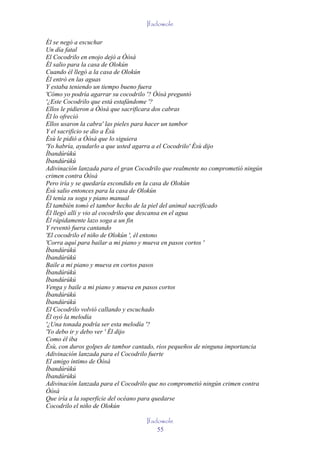 Ifadowole

Él se negó a escuchar
Un día fatal
El Cocodrilo en enojo dejó a Òòsà
Él salio para la casa de Olokún
Cuando él llegó a la casa de Olokún
Él entró en las aguas
Y estaba teniendo un tiempo bueno fuera
'Cómo yo podría agarrar su cocodrilo '? Òòsà preguntó
'¿Este Cocodrilo que está estafándome '?
Ellos le pidieron a Òòsà que sacrificara dos cabras
Él lo ofreció
Ellos usaron la cabra' las pieles para hacer un tambor
Y el sacrificio se dio a Èsù
Èsù le pidió a Òòsà que lo siguiera
'Yo habría, ayudarlo a que usted agarra a el Cocodrilo' Èsù dijo
Ìbandúrúkú
Ìbandúrúkú
Adivinación lanzada para el gran Cocodrilo que realmente no comprometió ningún
crimen contra Òòsà
Pero iría y se quedaría escondido en la casa de Olokún
Èsù salio entonces para la casa de Olokún
Él tenía su soga y piano manual
Él también tomó el tambor hecho de la piel del animal sacrificado
Él llegó allí y vio al cocodrilo que descansa en el agua
Él rápidamente lazo soga a un fin
Y reventó fuera cantando
'El cocodrilo el niño de Olokún ', él entono
'Corra aquí para bailar a mi piano y mueva en pasos cortos '
Ìbandúrúkú
Ìbandúrúkú
Baile a mi piano y mueva en cortos pasos
Ìbandúrúkú
Ìbandúrúkú
Venga y baile a mi piano y mueva en pasos cortos
Ìbandúrúkú
Ìbandúrúkú
El Cocodrilo volvió callando y escuchado
Él oyó la melodía
'¿Una tonada podría ser esta melodía '?
'Yo debo ir y debo ver ' Él dijo
Como él iba
Èsù, con duros golpes de tambor cantado, ríos pequeños de ninguna importancia
Adivinación lanzada para el Cocodrilo fuerte
El amigo íntimo de Òòsà
Ìbandúrúkú
Ìbandúrúkú
Adivinación lanzada para el Cocodrilo que no comprometió ningún crimen contra
Òòsà
Que iría a la superficie del océano para quedarse
Cocodrilo el niño de Olokún

                                    Ifadowole
                                        55
 