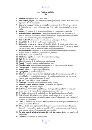 Ifadowole

                             Las Palabras difíciles.
                                     Ìká

1. Tùnhíìn: El lamento de la Hiena bebé
2. Pààká aborí jèti jèti: Una cierta mascarada que es muy terrible. Sale para sólo
                             ' '
    exponerse de vez en cuando.
3. Que vería a su padre como su compañero: Esto está describiendo la posición
    de Òrúnmìlà que es un rey. Como un rey, él se vuelve también la cabeza de su
    padre.
4. Atókùn: El capitán de la mascarada durante su excursión o exposición.
         '                        ´
5. A méwúré' sòrun è' ntorí omo: Oníbàyì dúdú (Nombre de una persona) es el
                        '             ' '
    niño de este clan. Se traduce como la persona que irregularmente sacrificó una
    cabra a sus antepasados para conseguir niños.
6. Apá, Ìrókò: Maderas duras encontrados en los bosques de lluvia.
7. Òpe Èlùjù: Aceite de árbol de palma y su familia.
      ' '
8. El hombre rasparía su corteza: Casi todos árboles de madera dura tienen sus
    cortezas que son un componente de una medicina o de otra. El epicarp se quita
    extraer la savia para la medicina en hervir por consiguiente.
9. Alágbède' ìmòbà: Alágbède es un herrero y el ìmòbà es el nombre de ciudad
               '          '
    antigua dónde el verso del Ifá fue cantado primero.
10. Ewìrì: Sopladores (ventilador)
    '
11. Àkùko ìtàn gàjàlà: El nombre de un Babaláwo antiguo
             '
12. Ègà: Un tipo de pájaro
    '
13. Àlàó: El nombre de la alabanza para un hombre
14. Ìgbesà: El nombre de una ciudad en particular
           '
15. Òjo, Òòró, Òfà: Los nombres de ciudades en el Kwara estado de Nigeria
                        '
16. Òòrè' gìdìgbà: El nombre de una persona
17. Bòbó à á jíí lé: El lugar de goce (disfrute)
18. Ògúngbádé: El nombre de persona
19. Elérìn mo sà omo ogbón inú eni níí tó nìí je: La denominación para (16). El
     ' '            '       ' ' ' '       '         '
    niño del clan el conocimiento de uno y la sabiduría es bastante para crear la
    riqueza para sostener el sustento de uno.'
20. Àtè: La Goma (chicle, encía, engomar)
21. Ìsòròsòpè: Todos los observadores de ritos y rituales
               ' '
22. Káà káà Gúndá, Kàà kàà Gúndá: Los ritmos. Ìká Ògúndá
           `
23. Olónkò Ègì: Un nombre antiguo
                  '
24. Es la razón por romper su cabeza: La analogía. Para probar si el okra está
    fresco o no, es la punta (la cabeza) que tiene que estar roto.
25. Orí loníse: El nombre de un Babaláwo. (Lt) 'es Orí que tiene la solución.
                 '
26. Ilédì: Cuando Ikin, el tipo especial de fruta de palma de aceite que está
    usándose en la adivinación se cubre en un plato. Está llamado estar en Ilédi. Es
    el objeto de culto en Ifá.
27. Oòni: El título del rey de Ilé Ifé. Oòni es el sacerdote principal de Odùduwà, el
     ' '
    padre de todos los Yorubas.
                                            ´
28. Àlàkàn Èsùú, Omo agbèlé sebo' ntorí omo: La denominación para Oòni que
                     '        ' '       '     ' '
    dice sobre cuánto el rey quiere a los niños. 'Él es la fuente para los préstamos
    para usar en los sacrificios para él tener los niños.'
29. Ìká nìká eléja, Ìretè' nìretè 'Oníwòó, Èjì gede làá gbóhùn àràn: Los nombres de
                    ' '         '   '
    Babaláwos
30. Oyèbóádé: El nombre de una persona
             '
                                   Ifadowole
                                       57
 