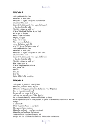 Ifadowole

Ìká Òyèkú A
    ' '
Alákayékù ni baba Erin
           '
Òdòròmù ni baba Efòn         ' '
Òdòròmù ló ti gbé Alákayékù nì terin terin
                                       '
Tilée kúdí tilée kúdí
Tòun tàpò Àlùkùráánì, Tòun tàpò Àlùjùráánì
A díá fún Olóta Ìkayèkú
               ' '               '
Nígbà ti ´´ tòrun bò wálé ayé
             n '           '
Wón ní kó rúbo kí èmí è' ó lè gùn láyé
   '                   '       '
Kó lè baà 'se àseyorí ' '
Olóta Ìkayèkú bà rúbo
' '             '                  '
Ó gbó, ó dàgbà
Ní bá ´´ jó ní ´´ yò
         n          n '
Ní ´´ yin àwon Babaláwo
    n             '
Àwon Babaláwo ´´ yin Ifá
     '                   n
Ó ní béè làwon Babaláwo tòún wí
          ''        '
Alákayékù ni baba Erin
           '
Òdòròmù ni baba Efón         '
Òdòròmù ló ti gbé Alákayèkú mì terin terin
                                      '
Tilée kúdí tilée kúdí
Tòun tàpò Àlùkùráánì, Tòun tàpò Àlùkùráánì
A díá fún Olóta ìkayèkú
               ' '               '
Nígbà ti ´´ tòrun bò wálé ayé
             n '           '
Ebo n wón ní kó se
' '          '           '
Wón ní kó rúbo sáìkú araa re
   '                   '                 '
Ó sì gbébo ´´ '
           ' '    nbè
Ó rúbo   '
Èrò Ìpo
Èrò Òfà'
Tàìkú Akápò nIfá ´´ múú se.  n       '
Ìká Òyèkú A

Alákayèkú, el padre de los Elefantes
Òdòròmù, el padre de los Búfalos
Òdòròmù ha tragado (contener) Alákayèkú y sus Elefantes
Con su escondite medicinal
Incluyendo sus bolsas de Q’uran
Adivinación lanzada para Olóta Ìkayèkú
En el día que él estaba viniendo del cielo a la tierra
Ellos le pidieron ofrecer sacrificio tal en que él se mantendría en la tierra mucho
tiempo
Y tener éxito
Olóta Ìkayèkú ofreció el sacrificio
Él se puso viejo y anciano
Él estaba bailando y estaba regocijando
Él estaba alabando sus Babaláwos
Sus Babaláwos estaban alabando Ifá
Él dijo que era exactamente como sus Babaláwos había dicho

                                       Ifadowole
                                           7
 