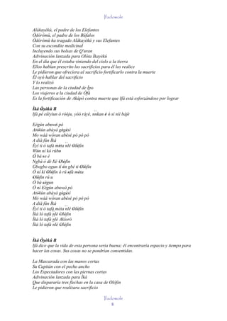 Ifadowole

Alákayèkú, el padre de los Elefantes
Òdòròmù, el padre de los Búfalos
Òdòròmù ha tragado Alákayèkú y sus Elefantes
Con su escondite medicinal
Incluyendo sus bolsas de Q'uran
Adivinación lanzada para Olóta Ìkayèkú
En el día que él estaba viniendo del cielo a la tierra
Ellos habían prescrito los sacrificios para él los realice
Le pidieron que ofreciera al sacrificio fortificarlo contra la muerte
Él oyó hablar del sacrificio
Y lo realizó
Las personas de la ciudad de Ìpo
Los viajeros a la ciudad de Òfà
Es la fortificación de Akápò contra muerte que Ifá está esforzándose por lograr

Ìká Òyèkù B
     ' '                           ``
Ifá pé eléyìun ó ròóju, yóó ráyè, nnkan è ò sí níí bàjé
                                        '             '

Eégún abowó pó
           ' '
Atókùn abàyà gègèsì
   '               ' '
Mo wáá wòran abèsè pó pò pó
                      ' '
A díá fún Ìká
Èyí ti ó tafà méta ´´ Olófin
                 ' nlé ' '
Wón ní kó rúbo
   '             '
Ó bá 'se é
´´
Ngbà ó dé Ilé Olófin
                 ' '
Gbogbo ogun tí ón gbé ti Olófin
                    '        ' '
Ó ní kí Olófin ó rú ofà méta
         ' '            '  '
Olófin rú u
 ' '
Ó bá ségun
      ''
Ó ní Eégún abowó pó
                 ' '
Atókùn abàyà gègèsì
   '               ' '
Mó wáá wòran abèsè pó pò pó
                      ' '
A díá fún Ìká
Èyí ti ó tafà méta ´´ Olófin
                      nlé
            ´´ Olófin ' '
Ìká ló tafà nlé ' '
Ìká ló tafà ´´ Akíoró
             nlé
            ´´ Olófin
Ìká ló tafà nlé ' '


Ìká Òyèkú B
Ifá dice que la vida de esta persona sería buena; él encontraría espacio y tiempo para
hacer las cosas. Sus cosas no se pondrían consentidas.

La Mascarada con las manos cortas
Su Capitán con el pecho ancho
Los Espectadores con las piernas cortas
Adivinación lanzada para Ìká
Que dispararía tres flechas en la casa de Olófin
Le pidieron que realizara sacrificio

                                        Ifadowole
                                            8
 