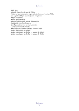Ifadowole

Él lo hizo
Cuando él entró en la casa de Olófin
Todas las guerras estaban emprendiendo (sostener) contra Olófin,
Ìká le pidió a Olófin que sacrificara tres flechas
Olófin los ofreció
Olófin ganó entonces
Él dijo La Mascarada con las manos cortas
Su Capitán con el pecho ancho
Los Espectadores con las piernas cortas
Adivinación lanzada para Ìká
Que dispararía tres flechas en la casa de Olófin
Es Ìká que disparó las flechas
Es Ìká que disparó las flechas en la casa de Akíoró
Es Ìká que disparó las flechas en la casa de Olófin




                                     Ifadowole
                                         9
 