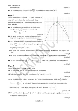 www.Askisopolis.gr
τουλάχιστον 45. μονάδες 5
Β5. Να αποδείξετε ότι η εξίσωση  
συνx
f x
x
 έχει τουλάχιστον μια ρίζα στο
π
0,
2
 
 
 
.
μονάδες 5
Θέμα Γ
Δίνεται η συνάρτηση   2
f x x , x
  ℝ και το σημείο της
 
2
Α α, α , α 0
  . Θεωρούμε και ένα σημείο Β της
γραφικής παράστασης της f με αρνητική τετμημένη τέτοιο
ώστε ΟΑ ΟΒ
 .
Γ1. Να αποδείξετε ότι το εμβαδόν του τριγώνου ΟΑΒ
συναρτήσει του α δίνεται από την συνάρτηση
2
α 1
Ε(α) , α 0
2α

  .
μονάδες 6
Γ2. Να βρείτε για ποια τιμή του α το εμβαδόν του ΟΑΒ
παίρνει την ελάχιστη τιμή του και ποια είναι αυτή .
μονάδες 5
Γ3. Αν ο ρυθμός μεταβολής της τετμημένης του σημείου Α
είναι 4t
cm
sec
, όπου t 0
 και το σημείο Α τη χρονική
στιγμή 0 έχει τετμημένη
1
2
, τότε:
α) να βρείτε πότε το σημείο Α βρίσκεται στη θέση που το εμβαδόν του ΟΑΒ παίρνει την ελάχιστη τιμή
του.
μονάδες 5
β) να βρείτε τον ρυθμό μεταβολής του εμβαδού του τριγώνου ΟΑΒ την παραπάνω χρονική στιγμή.
μονάδες 3
Γ4. Να υπολογίσετε το όριο  
 
1
1 Ε α
α 1
1
lim e ημ
Ε α 1


 
 
 
  
 
 

 
 
, όπου Ε(α) η συνάρτηση του ερωτήματος Γ1.
μονάδες 6
Θέμα Δ
Δίνεται η συνάρτηση    
4
4
f x x 1 x , x
  ℝ .
Δ1. Να μελετήσετε την f ως προς την μονοτονία και τα ακρότατα.
μονάδες 4
Δ2.Να βρείτε το πλήθος των ριζών της εξίσωσης  
x
f e x 1 0
   , xℝ .
μονάδες 6
Δ3. Να αποδείξετε ότι η γραφική παράσταση της f έχει άξονα συμμετρίας την ευθεία
1
x
2
 , δηλαδή
1 1
f x f x
2 2
   
  
   
   
για κάθε xℝ . Στη συνέχεια να αποδείξετε ότι υπάρχουν τουλάχιστον δύο
εφαπτομένες της f
C παράλληλες στην χορδή ΟΑ, όπου Ο(0,0) και
1 1
Α ,f
2 2
 
 
 
 
 
 
.
μονάδες 2+6
Δ4. Να αποδείξετε ότι η εξίσωση    
4
4
f x x 1 x
   δεν μπορεί να έχει πραγματικές ρίζες αν τα 4
x και
 
4
1 x
 είναι φυσικοί αριθμοί.
μονάδες 7
Καλή Τύχη!
 