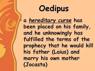 Oedipus
• a hereditary curse has
been placed on his family,
and he unknowingly has
fulfilled the terms of the
prophecy that he would kill
his father (Laius) and
marry his own mother
(Jocasta)
 