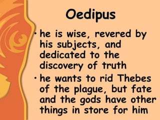Oedipus
• he is wise, revered by
his subjects, and
dedicated to the
discovery of truth
• he wants to rid Thebes
of the plague, but fate
and the gods have other
things in store for him
 