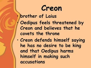 Creon
• brother of Laius
• Oedipus feels threatened by
Creon and believes that he
covets the throne
• Creon defends himself saying
he has no desire to be king
and that Oedipus harms
himself in making such
accusations
 