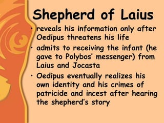 Shepherd of Laius
• reveals his information only after
Oedipus threatens his life
• admits to receiving the infant (he
gave to Polybos’ messenger) from
Laius and Jocasta
• Oedipus eventually realizes his
own identity and his crimes of
patricide and incest after hearing
the shepherd’s story
 