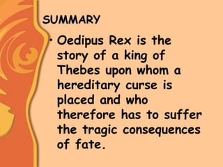 SUMMARY
• Oedipus Rex is the
story of a king of
Thebes upon whom a
hereditary curse is
placed and who
therefore has to suffer
the tragic consequences
of fate.
 
