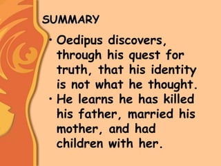 SUMMARY
• Oedipus discovers,
through his quest for
truth, that his identity
is not what he thought.
• He learns he has killed
his father, married his
mother, and had
children with her.
 