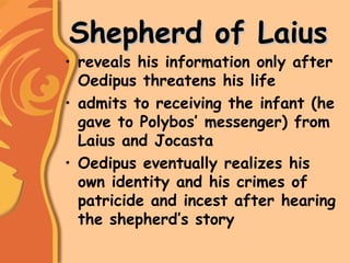 Shepherd of LaiusShepherd of Laius
• reveals his information only after
Oedipus threatens his life
• admits to receiving the infant (he
gave to Polybos’ messenger) from
Laius and Jocasta
• Oedipus eventually realizes his
own identity and his crimes of
patricide and incest after hearing
the shepherd’s story
 