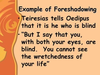 Example of ForeshadowingExample of Foreshadowing
• Teiresias tells Oedipus
that it is he who is blind
• “But I say that you,
with both your eyes, are
blind. You cannot see
the wretchedness of
your life”
 