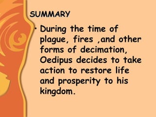 SUMMARYSUMMARY
• During the time of
plague, fires ,and other
forms of decimation,
Oedipus decides to take
action to restore life
and prosperity to his
kingdom.
 