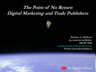 Making Information
Pay
May 6, 2010The Point of No Return
   Digital Marketing and Trade Publishers
Matthew Baldacci




                                      Matthew C. Baldacci
                                    vp, associate publisher
                                               646 307 5548
                          matthew.baldacci@stmartins.com
                               Twitter: @matthewbaldacci




                                    St. Martin’s Press
 