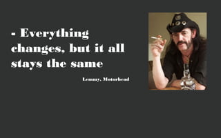 - Everything
changes, but it all
stays the same
           Lemmy, Motorhead
 