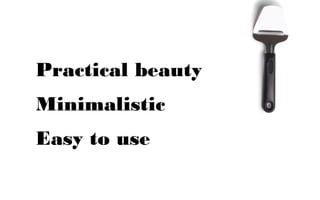Practical beauty
Minimalistic
Easy to use
 