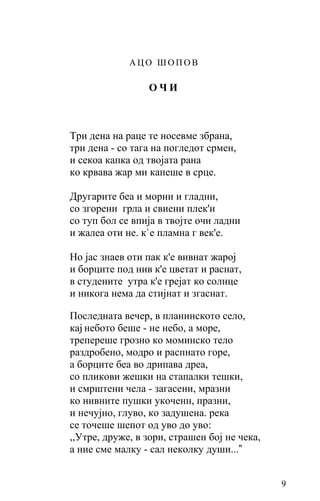АЦО ШОПОВ

                 ОЧИ



Три дена на раце те носевме збрана,
три дена - со тага на погледот срмен,
и секоа капка од твојата рана
ко крвава жар ми капеше в срце.

Другарите беа и морни и гладни,
со згорени грла и свиени плек'и
со туп бол се впија в твојте oчи ладни
и жалеа оти не. к`е пламна г век'е.

Но јас знаев оти пак к'е вивнат жарој
и борците под нив к'е цветат и раснат,
в студените утра к'е грејат ко солнце
и никога нема да стијнат и згаснат.

Последната вечер, в планинското село,
кај небото беше - нe небо, а море,
трепереше грозно ко моминско тело
раздробено, модро и распнато горе,
а борците беа во дрипава дреа,
со пликови жешки на стапалки тешки,
и смрштени чела - загасени, мразни
ко нивните пушки укоченн, празни,
и нечујно, глуво, ко задушена. река
се точеше шепот од уво до уво:
,,Утре, друже, в зори, страшен бој не чека,
а ние сме малку - сал неколку души...”


                                              9
 