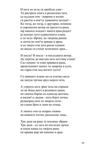 И кога ко игла ти прободе уши -
Ти растресе снага и размолска тага,
со њулeни очи - широки и волни
ги расече в нок'та здивените молњи! -
Ко тогај, ко тогај, о другарко, помниш
в смрзнатата вечер на пролетта рана,
кај нашата младост нашта прва радост
ја косеше луто куршумната слана,
а ти чело збрчка, ко тигрица рипна
и литна во нок'та крвава и црна,
и со твојте очи што ригаа пламен
ко висок ги стопи челичните зрна...

И после! И после - в последната вечер..
Јас нејк'ам да мислам што поттаму стана!
Сал помнат те изви крвавата рана,
прошталниот шепот ти замрзна в усти,
но гореа очи под вегите густи!

Со ннвниот пламе ни со клетва света
на заседа тргнав сред мојата чета,

А утрента кога зрив чела ни спраши
ти не беше век'е в редовите наши,
но скипеа борци со одмазда жолчна,
и видов! о, видов - кога бојот почна
развихреа сите со твојата сила -
ко елени брзи и леки ко птица.

А твоите очи се нскреа гневно
на ннвннте потни, распалени лица...

Трн дена на раце те носевме збрана
Трн дена - со тага нa погледот срчен
и секоа капка од твојата рана
ко крвава жар ми капеше в срце.


                                           10
 